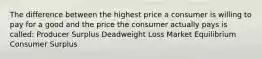 The difference between the highest price a consumer is willing to pay for a good and the price the consumer actually pays is called: Producer Surplus Deadweight Loss Market Equilibrium Consumer Surplus