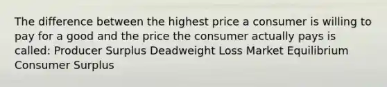 The difference between the highest price a consumer is willing to pay for a good and the price the consumer actually pays is called: Producer Surplus Deadweight Loss Market Equilibrium Consumer Surplus