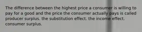 The difference between the highest price a consumer is willing to pay for a good and the price the consumer actually pays is called producer surplus. the substitution effect. the income effect. consumer surplus.