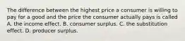 The difference between the highest price a consumer is willing to pay for a good and the price the consumer actually pays is called A. the income effect. B. consumer surplus. C. the substitution effect. D. producer surplus.