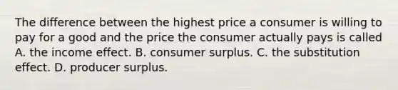 The difference between the highest price a consumer is willing to pay for a good and the price the consumer actually pays is called A. the income effect. B. consumer surplus. C. the substitution effect. D. producer surplus.