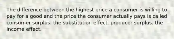 The difference between the highest price a consumer is willing to pay for a good and the price the consumer actually pays is called consumer surplus. the substitution effect. producer surplus. the income effect.