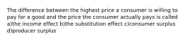 The difference between the highest price a consumer is willing to pay for a good and the price the consumer actually pays is called a)the income effect b)the substitution effect c)consumer surplus d)producer surplus