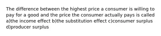 The difference between the highest price a consumer is willing to pay for a good and the price the consumer actually pays is called a)the income effect b)the substitution effect c)consumer surplus d)producer surplus