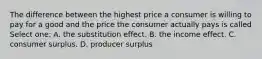 The difference between the highest price a consumer is willing to pay for a good and the price the consumer actually pays is called Select one: A. the substitution effect. B. the income effect. C. consumer surplus. D. producer surplus