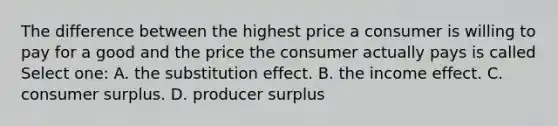 The difference between the highest price a consumer is willing to pay for a good and the price the consumer actually pays is called Select one: A. the substitution effect. B. the income effect. C. <a href='https://www.questionai.com/knowledge/k77rlOEdsf-consumer-surplus' class='anchor-knowledge'>consumer surplus</a>. D. producer surplus