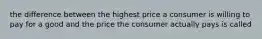 the difference between the highest price a consumer is willing to pay for a good and the price the consumer actually pays is called