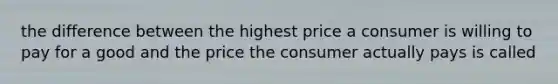 the difference between the highest price a consumer is willing to pay for a good and the price the consumer actually pays is called