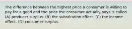 The difference between the highest price a consumer is willing to pay for a good and the price the consumer actually pays is called (A) producer surplus. (B) the substitution effect. (C) the income effect. (D) consumer surplus.