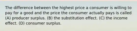 The difference between the highest price a consumer is willing to pay for a good and the price the consumer actually pays is called (A) producer surplus. (B) the substitution effect. (C) the income effect. (D) consumer surplus.