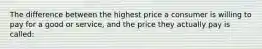 The difference between the highest price a consumer is willing to pay for a good or service, and the price they actually pay is called: