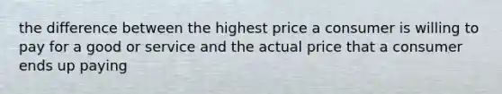 the difference between the highest price a consumer is willing to pay for a good or service and the actual price that a consumer ends up paying