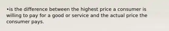 •is the difference between the highest price a consumer is willing to pay for a good or service and the actual price the consumer pays.