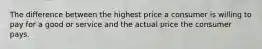 The difference between the highest price a consumer is willing to pay for a good or service and the actual price the consumer pays.