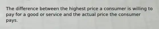 The difference between the highest price a consumer is willing to pay for a good or service and the actual price the consumer pays.