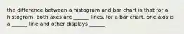 the difference between a histogram and bar chart is that for a histogram, both axes are ______ lines. for a bar chart, one axis is a ______ line and other displays ______