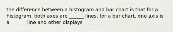 the difference between a histogram and bar chart is that for a histogram, both axes are ______ lines. for a bar chart, one axis is a ______ line and other displays ______