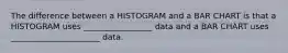 The difference between a HISTOGRAM and a BAR CHART is that a HISTOGRAM uses _________________ data and a BAR CHART uses ______________________ data.