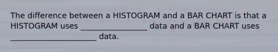 The difference between a HISTOGRAM and a BAR CHART is that a HISTOGRAM uses _________________ data and a BAR CHART uses ______________________ data.