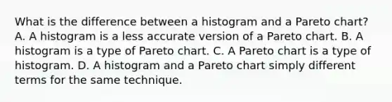 What is the difference between a histogram and a Pareto chart? A. A histogram is a less accurate version of a Pareto chart. B. A histogram is a type of Pareto chart. C. A Pareto chart is a type of histogram. D. A histogram and a Pareto chart simply different terms for the same technique.