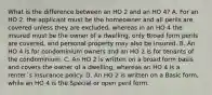 What is the difference between an HO 2 and an HO 4? A. For an HO 2, the applicant must be the homeowner and all perils are covered unless they are excluded, whereas in an HO 4 the insured must be the owner of a dwelling, only Broad form perils are covered, and personal property may also be insured. B. An HO 4 is for condominium owners and an HO 2 is for tenants of the condominium. C. An HO 2 is written on a broad form basis and covers the owner of a dwelling, whereas an HO 4 is a renter`s insurance policy. D. An HO 2 is written on a Basic form, while an HO 4 is the Special or open peril form.