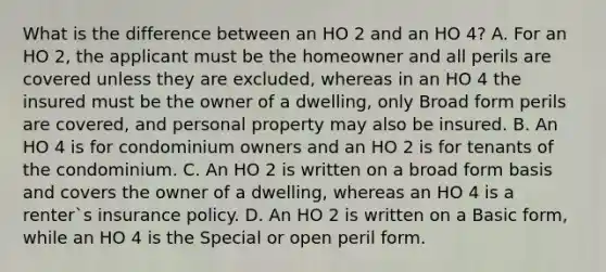 What is the difference between an HO 2 and an HO 4? A. For an HO 2, the applicant must be the homeowner and all perils are covered unless they are excluded, whereas in an HO 4 the insured must be the owner of a dwelling, only Broad form perils are covered, and personal property may also be insured. B. An HO 4 is for condominium owners and an HO 2 is for tenants of the condominium. C. An HO 2 is written on a broad form basis and covers the owner of a dwelling, whereas an HO 4 is a renter`s insurance policy. D. An HO 2 is written on a Basic form, while an HO 4 is the Special or open peril form.