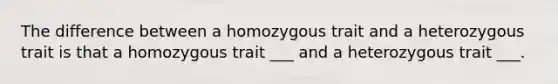 The difference between a homozygous trait and a heterozygous trait is that a homozygous trait ___ and a heterozygous trait ___.