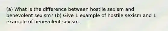 (a) What is the difference between hostile sexism and benevolent sexism? (b) Give 1 example of hostile sexism and 1 example of benevolent sexism.