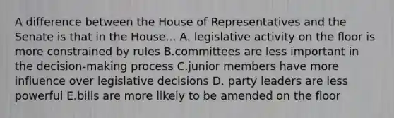 A difference between the House of Representatives and the Senate is that in the House... A. legislative activity on the floor is more constrained by rules B.committees are less important in the decision-making process C.junior members have more influence over legislative decisions D. party leaders are less powerful E.bills are more likely to be amended on the floor