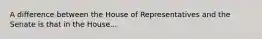 A difference between the House of Representatives and the Senate is that in the House...