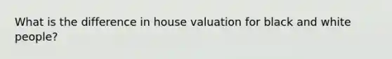 What is the difference in house valuation for black and white people?