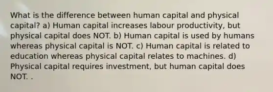 What is the difference between human capital and physical capital? a) Human capital increases labour productivity, but physical capital does NOT. b) Human capital is used by humans whereas physical capital is NOT. c) Human capital is related to education whereas physical capital relates to machines. d) Physical capital requires investment, but human capital does NOT. .