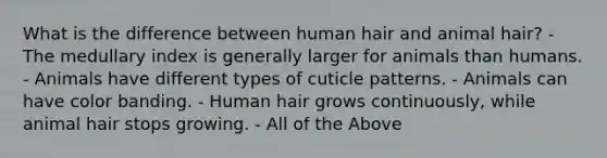 What is the difference between human hair and animal hair? - The medullary index is generally larger for animals than humans. - Animals have different types of cuticle patterns. - Animals can have color banding. - Human hair grows continuously, while animal hair stops growing. - All of the Above