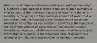 What is the difference between humidity and relative humidity? a. humidity is the amount of water in the air; relative humidity is what percent of the maximum capacity of water is in the air b. humidity is the perfect of the maximum amount of water that air can contain; relative humidity is the fraction of the maximum amount of water that air can contain c. humidity is the fraction of the maximum amount of water that air can contain; relative humidity is the percent of the maximum amount of water that air can contain d. humidity is the maximum amount of water in a volume of air; relative humidity is the air minimum amount