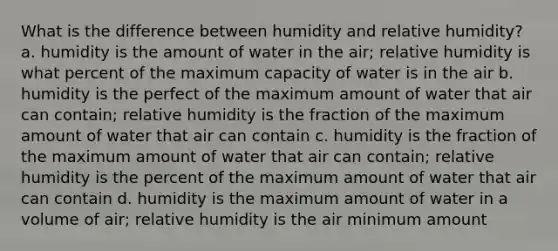 What is the difference between humidity and relative humidity? a. humidity is the amount of water in the air; relative humidity is what percent of the maximum capacity of water is in the air b. humidity is the perfect of the maximum amount of water that air can contain; relative humidity is the fraction of the maximum amount of water that air can contain c. humidity is the fraction of the maximum amount of water that air can contain; relative humidity is the percent of the maximum amount of water that air can contain d. humidity is the maximum amount of water in a volume of air; relative humidity is the air minimum amount