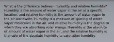 What is the difference between humidity and relative humidity? Humidity is the amount of water vapor in the air at a specific location, and relative humidity is the amount of water vapor in the air worldwide. Humidity is a measure of spacing of water vapor molecules in the air, and relative humidity is the degree to which they are absorbing solar energy. Humidity is the absolute of amount of water vapor in the air, and the relative humidity is the ratio of the absolute humidity to saturation humidity.