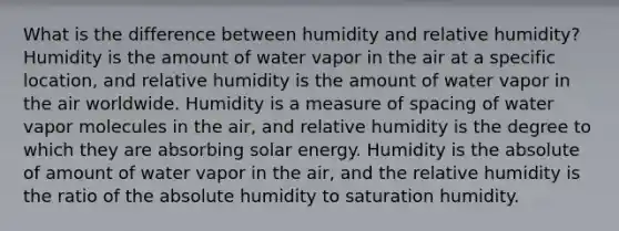 What is the difference between humidity and relative humidity? Humidity is the amount of water vapor in the air at a specific location, and relative humidity is the amount of water vapor in the air worldwide. Humidity is a measure of spacing of water vapor molecules in the air, and relative humidity is the degree to which they are absorbing solar energy. Humidity is the absolute of amount of water vapor in the air, and the relative humidity is the ratio of the absolute humidity to saturation humidity.