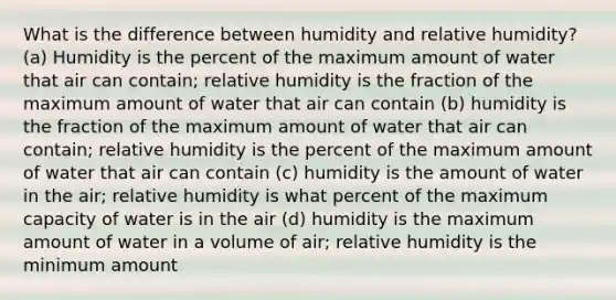 What is the difference between humidity and relative humidity? (a) Humidity is the percent of the maximum amount of water that air can contain; relative humidity is the fraction of the maximum amount of water that air can contain (b) humidity is the fraction of the maximum amount of water that air can contain; relative humidity is the percent of the maximum amount of water that air can contain (c) humidity is the amount of water in the air; relative humidity is what percent of the maximum capacity of water is in the air (d) humidity is the maximum amount of water in a volume of air; relative humidity is the minimum amount