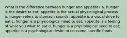 What is the difference between hunger and appetite? a. hunger is the desire to eat; appetite is the actual physiological process b. hunger refers to stomach sounds; appetite is a visual drive to eat c. hunger is a physiological need to eat; appetite is a feeling of what you what to eat d. hunger is a physiological need to eat; appetite is a psychological desire to consume specific foods