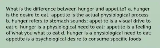 What is the difference between hunger and appetite? a. hunger is the desire to eat; appetite is the actual physiological process b. hunger refers to stomach sounds; appetite is a visual drive to eat c. hunger is a physiological need to eat; appetite is a feeling of what you what to eat d. hunger is a physiological need to eat; appetite is a psychological desire to consume specific foods