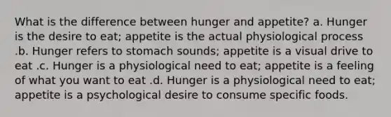 What is the difference between hunger and appetite? a. Hunger is the desire to eat; appetite is the actual physiological process .b. Hunger refers to stomach sounds; appetite is a visual drive to eat .c. Hunger is a physiological need to eat; appetite is a feeling of what you want to eat .d. Hunger is a physiological need to eat; appetite is a psychological desire to consume specific foods.