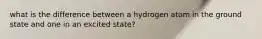 what is the difference between a hydrogen atom in the ground state and one in an excited state?