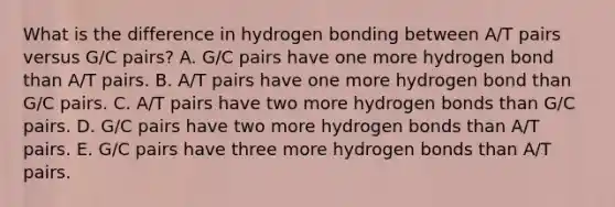 What is the difference in hydrogen bonding between A/T pairs versus G/C pairs? A. G/C pairs have one more hydrogen bond than A/T pairs. B. A/T pairs have one more hydrogen bond than G/C pairs. C. A/T pairs have two more hydrogen bonds than G/C pairs. D. G/C pairs have two more hydrogen bonds than A/T pairs. E. G/C pairs have three more hydrogen bonds than A/T pairs.