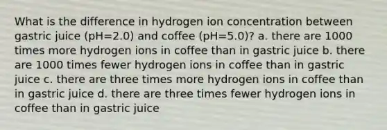 What is the difference in hydrogen ion concentration between gastric juice (pH=2.0) and coffee (pH=5.0)? a. there are 1000 times more hydrogen ions in coffee than in gastric juice b. there are 1000 times fewer hydrogen ions in coffee than in gastric juice c. there are three times more hydrogen ions in coffee than in gastric juice d. there are three times fewer hydrogen ions in coffee than in gastric juice