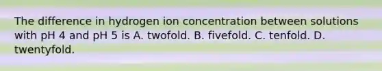 The difference in hydrogen ion concentration between solutions with pH 4 and pH 5 is A. twofold. B. fivefold. C. tenfold. D. twentyfold.