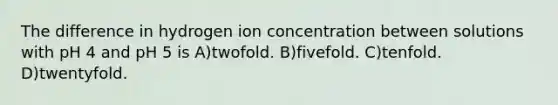 The difference in hydrogen ion concentration between solutions with pH 4 and pH 5 is A)twofold. B)fivefold. C)tenfold. D)twentyfold.