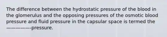 The difference between the hydrostatic pressure of the blood in the glomerulus and the opposing pressures of the osmotic blood pressure and fluid pressure in the capsular space is termed the —————-pressure.