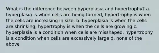 What is the difference between hyperplasia and hypertrophy? a. hyperplasia is when cells are being formed, hypertrophy is when the cells are increasing in size. b. hyperplasia is when the cells are shrinking, hypertrophy is when the cells are growing c. hyperplasia is a condition when cells are misshaped, hypertrophy is a condition when cells are excessively large d. none of the above