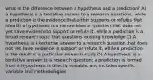 what is the difference between a hypothesis and a prediction? A) a hypothesis is a tentative answer to a research questions, while a prediction is the evidence that either supports or refutes that idea B) a hypothesis is a narrow idea or question that does not yet have evidence to support or refute it, while a prediction is a broad research topic that questions existing knowledge C) A hypothesis is a tentative answer to a research question that does not yet have evidence to support or refute it, while a prediction is the result of a particular research study D) A hypothesis is a tentative answer to a research question; a prediction is formed from a hypothesis, is directly testable, and includes specific variable and methodologies