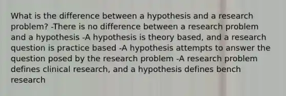 What is the difference between a hypothesis and a research problem? -There is no difference between a research problem and a hypothesis -A hypothesis is theory based, and a research question is practice based -A hypothesis attempts to answer the question posed by the research problem -A research problem defines clinical research, and a hypothesis defines bench research